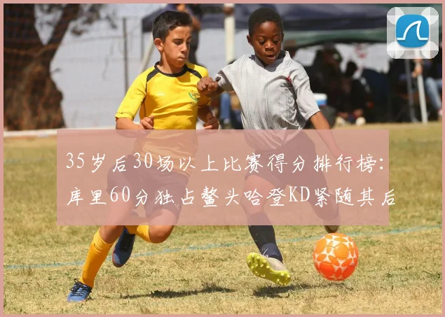 35岁后30场以上比赛得分排行榜：库里60分独占鳌头哈登KD紧随其后