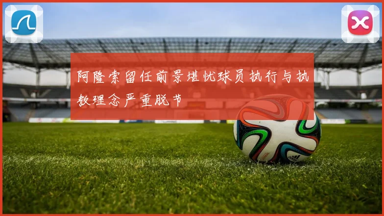 阿隆索留任前景堪忧球员执行与执教理念严重脱节