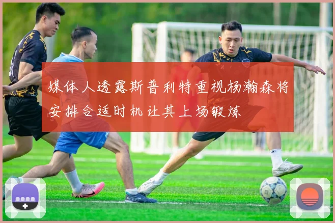 媒体人透露斯普利特重视杨瀚森将安排合适时机让其上场锻炼