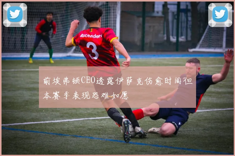 前埃弗顿CEO透露伊萨克伤愈时间但本赛季表现恐难如愿
