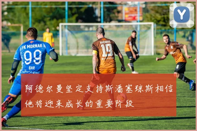阿德尔曼坚定支持斯潘塞琼斯相信他将迎来成长的重要阶段