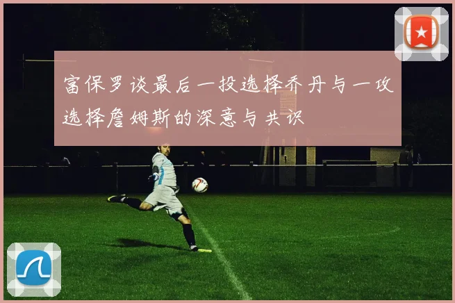 富保罗谈最后一投选择乔丹与一攻选择詹姆斯的深意与共识
