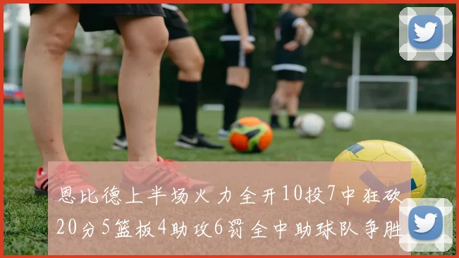 恩比德上半场火力全开10投7中狂砍20分5篮板4助攻6罚全中助球队争胜