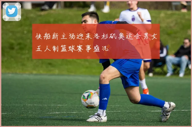 快船新主场迎来洛杉矶奥运会男女五人制篮球赛事盛况