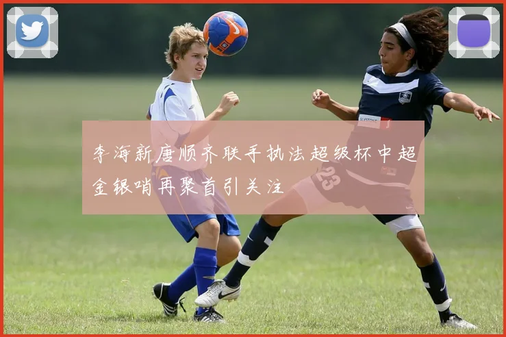 李海新唐顺齐联手执法超级杯中超金银哨再聚首引关注