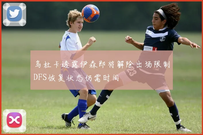 乌杜卡透露伊森即将解除出场限制DFS恢复状态仍需时间