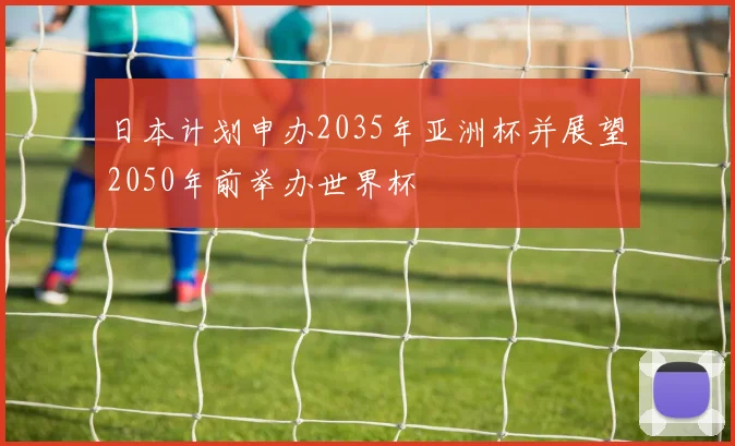 日本计划申办2035年亚洲杯并展望2050年前举办世界杯