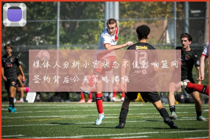 媒体人分析小曾状态不佳影响篮网签约背后公关策略揭秘