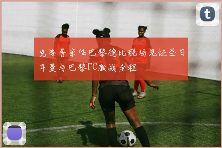 克洛普亲临巴黎德比现场见证圣日耳曼与巴黎FC激战全程