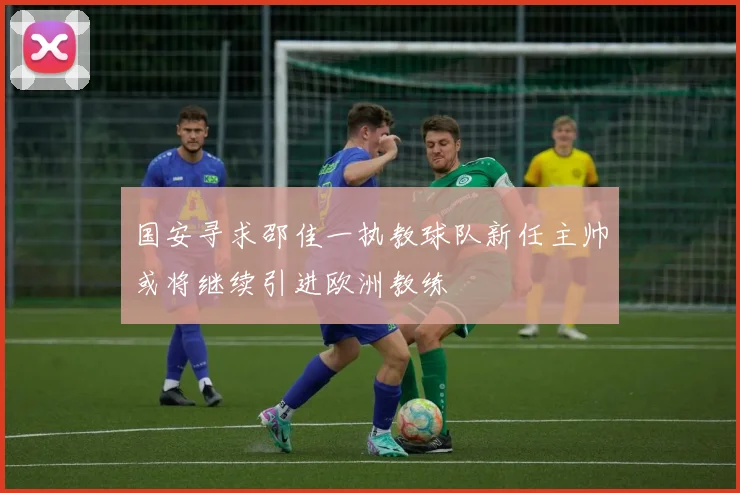 国安寻求邵佳一执教球队新任主帅或将继续引进欧洲教练