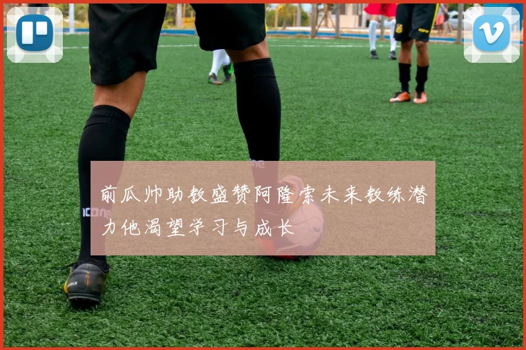 前瓜帅助教盛赞阿隆索未来教练潜力他渴望学习与成长