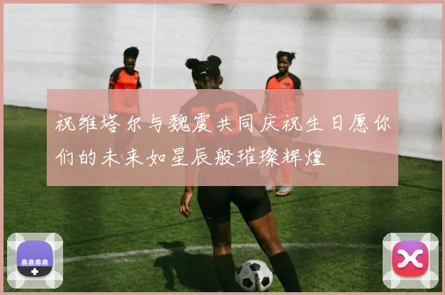祝维塔尔与魏震共同庆祝生日愿你们的未来如星辰般璀璨辉煌