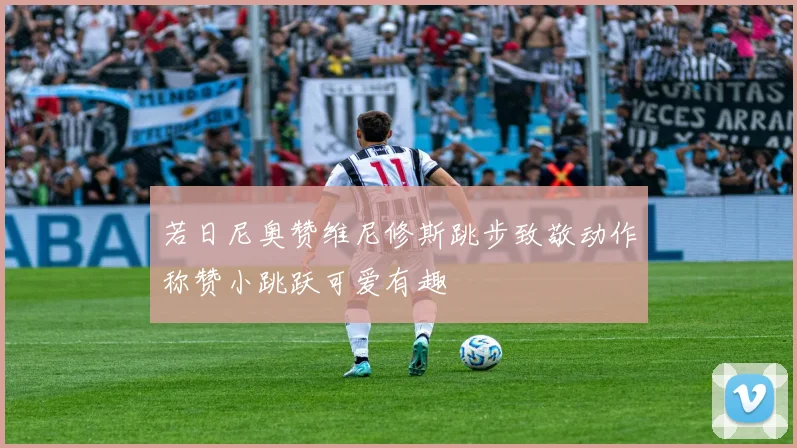 若日尼奥赞维尼修斯跳步致敬动作称赞小跳跃可爱有趣