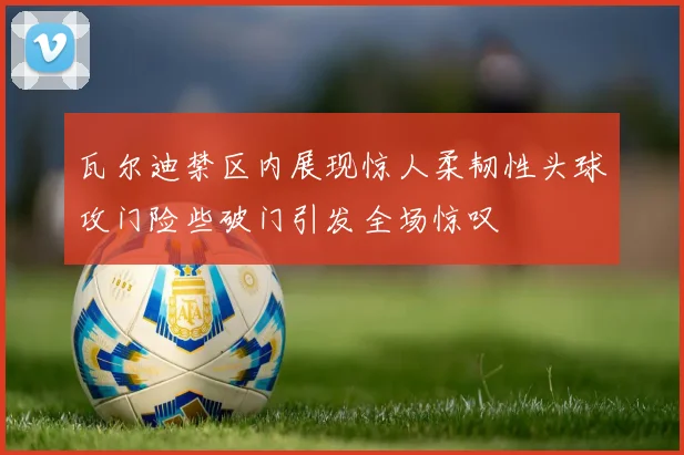 瓦尔迪禁区内展现惊人柔韧性头球攻门险些破门引发全场惊叹