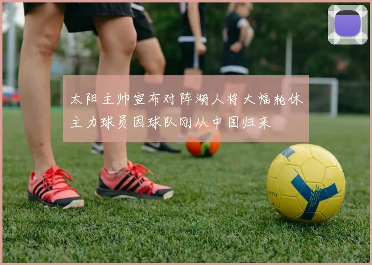 太阳主帅宣布对阵湖人将大幅轮休主力球员因球队刚从中国归来