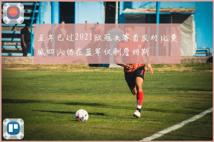 五年已过2021欧冠决赛首发对比曼城四人仍在蓝军仅剩詹姆斯