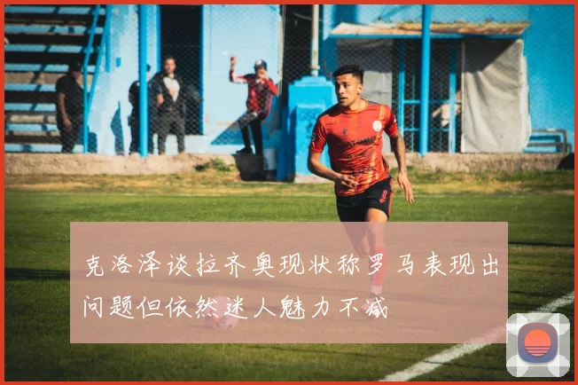 克洛泽谈拉齐奥现状称罗马表现出问题但依然迷人魅力不减