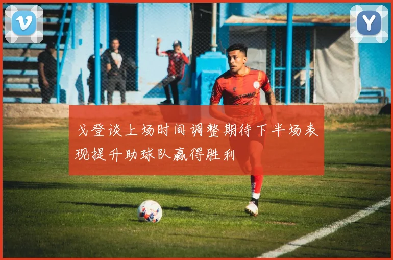 戈登谈上场时间调整期待下半场表现提升助球队赢得胜利