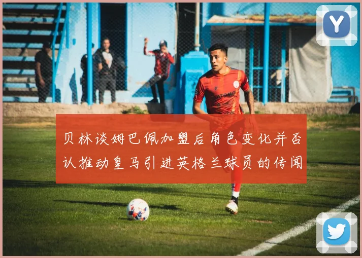 贝林谈姆巴佩加盟后角色变化并否认推动皇马引进英格兰球员的传闻
