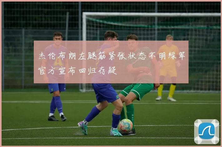 杰伦布朗左腿筋紧张状态不明绿军官方宣布回归存疑