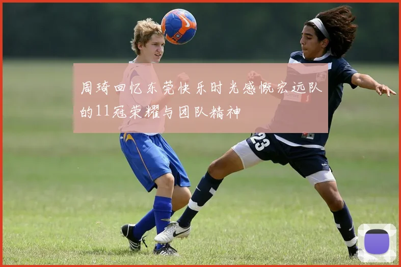 周琦回忆东莞快乐时光感慨宏远队的11冠荣耀与团队精神