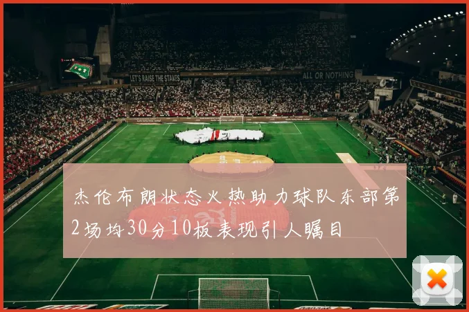 杰伦布朗状态火热助力球队东部第2场均30分10板表现引人瞩目