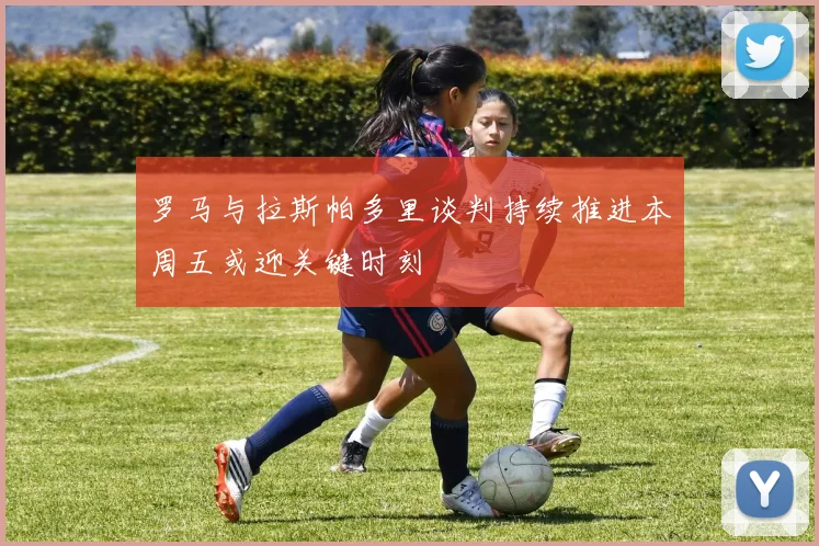 罗马与拉斯帕多里谈判持续推进本周五或迎关键时刻
