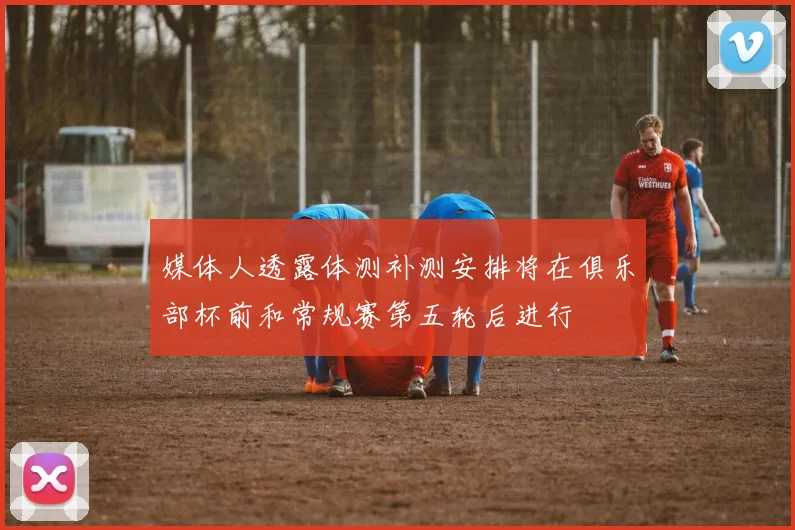 媒体人透露体测补测安排将在俱乐部杯前和常规赛第五轮后进行