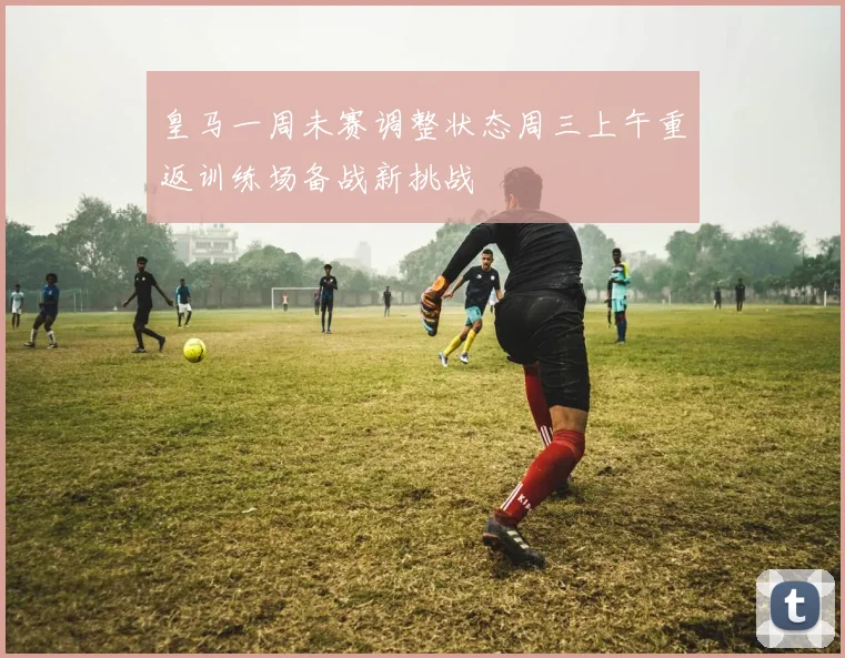 皇马一周未赛调整状态周三上午重返训练场备战新挑战