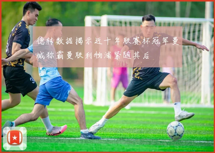 德转数据揭示近十年联赛杯冠军曼城称霸曼联利物浦紧随其后