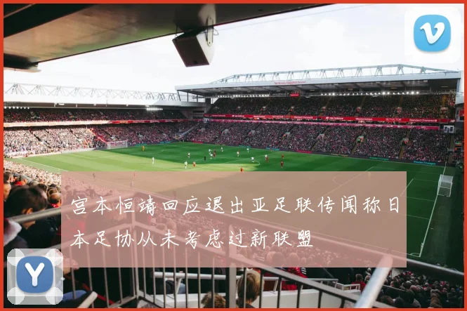 宫本恒靖回应退出亚足联传闻称日本足协从未考虑过新联盟