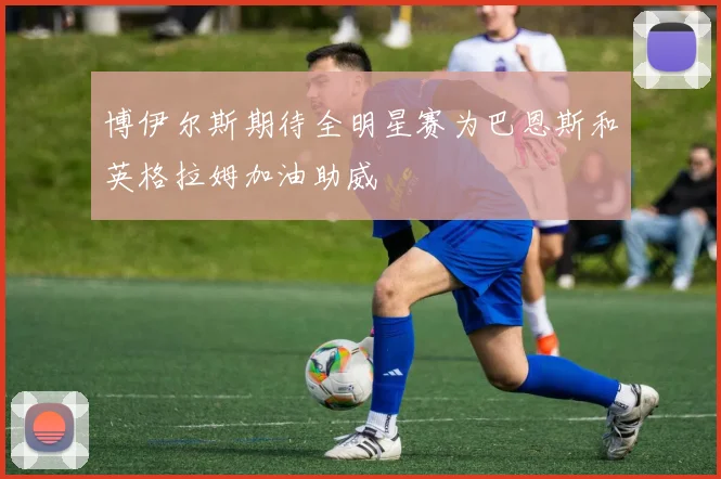 博伊尔斯期待全明星赛为巴恩斯和英格拉姆加油助威