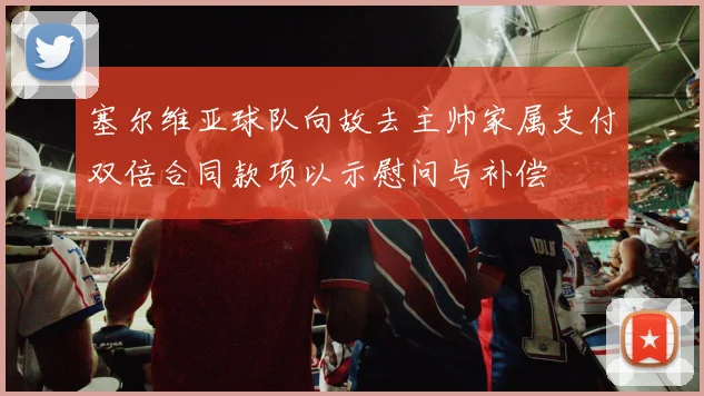 塞尔维亚球队向故去主帅家属支付双倍合同款项以示慰问与补偿